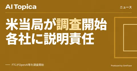 FTCがOpenAIやAnthropicを調査開始、企業に迫るAI活用のコンプライアンス対応(AI Topica)